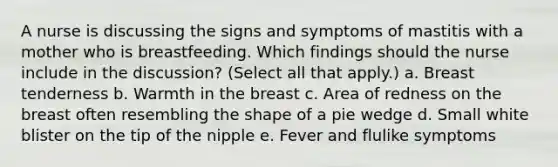 A nurse is discussing the signs and symptoms of mastitis with a mother who is breastfeeding. Which findings should the nurse include in the discussion? (Select all that apply.) a. Breast tenderness b. Warmth in the breast c. Area of redness on the breast often resembling the shape of a pie wedge d. Small white blister on the tip of the nipple e. Fever and flulike symptoms