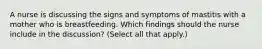 A nurse is discussing the signs and symptoms of mastitis with a mother who is breastfeeding. Which findings should the nurse include in the discussion? (Select all that apply.)