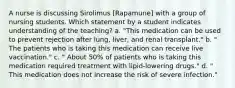 A nurse is discussing Sirolimus [Rapamune] with a group of nursing students. Which statement by a student indicates understanding of the teaching? a. "This medication can be used to prevent rejection after lung, liver, and renal transplant." b. " The patients who is taking this medication can receive live vaccination." c. " About 50% of patients who is taking this medication required treatment with lipid-lowering drugs." d. " This medication does not increase the risk of severe infection."