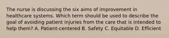 The nurse is discussing the six aims of improvement in healthcare systems. Which term should be used to describe the goal of avoiding patient injuries from the care that is intended to help them? A. Patient-centered B. Safety C. Equitable D. Efficient