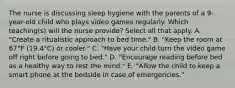 The nurse is discussing sleep hygiene with the parents of a 9-year-old child who plays video games regularly. Which teaching(s) will the nurse provide? Select all that apply. A. "Create a ritualistic approach to bed time." B. "Keep the room at 67°F (19.4°C) or cooler." C. "Have your child turn the video game off right before going to bed." D. "Encourage reading before bed as a healthy way to rest the mind." E. "Allow the child to keep a smart phone at the bedside in case of emergencies."