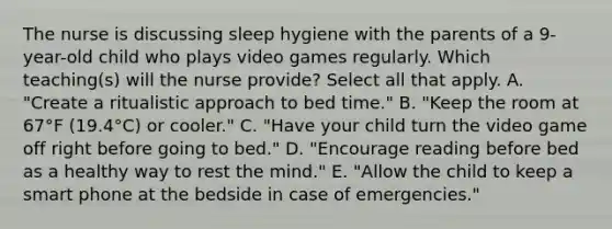 The nurse is discussing sleep hygiene with the parents of a 9-year-old child who plays video games regularly. Which teaching(s) will the nurse provide? Select all that apply. A. "Create a ritualistic approach to bed time." B. "Keep the room at 67°F (19.4°C) or cooler." C. "Have your child turn the video game off right before going to bed." D. "Encourage reading before bed as a healthy way to rest the mind." E. "Allow the child to keep a smart phone at the bedside in case of emergencies."