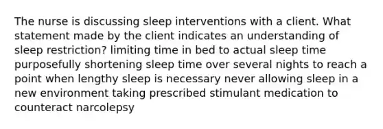 The nurse is discussing sleep interventions with a client. What statement made by the client indicates an understanding of sleep restriction? limiting time in bed to actual sleep time purposefully shortening sleep time over several nights to reach a point when lengthy sleep is necessary never allowing sleep in a new environment taking prescribed stimulant medication to counteract narcolepsy