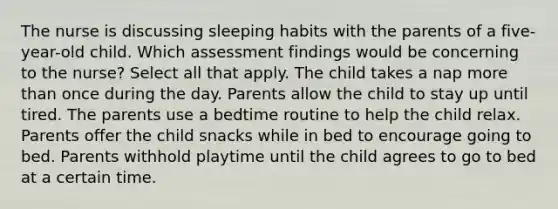 The nurse is discussing sleeping habits with the parents of a five-year-old child. Which assessment findings would be concerning to the nurse? Select all that apply. The child takes a nap more than once during the day. Parents allow the child to stay up until tired. The parents use a bedtime routine to help the child relax. Parents offer the child snacks while in bed to encourage going to bed. Parents withhold playtime until the child agrees to go to bed at a certain time.