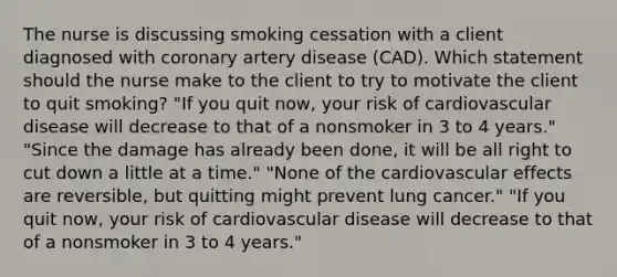 The nurse is discussing smoking cessation with a client diagnosed with coronary artery disease (CAD). Which statement should the nurse make to the client to try to motivate the client to quit smoking? "If you quit now, your risk of cardiovascular disease will decrease to that of a nonsmoker in 3 to 4 years." "Since the damage has already been done, it will be all right to cut down a little at a time." "None of the cardiovascular effects are reversible, but quitting might prevent lung cancer." "If you quit now, your risk of cardiovascular disease will decrease to that of a nonsmoker in 3 to 4 years."