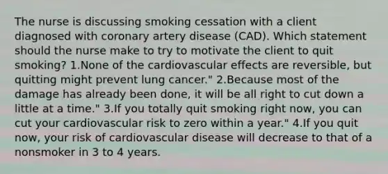 The nurse is discussing smoking cessation with a client diagnosed with coronary artery disease (CAD). Which statement should the nurse make to try to motivate the client to quit smoking? 1.None of the cardiovascular effects are reversible, but quitting might prevent lung cancer." 2.Because most of the damage has already been done, it will be all right to cut down a little at a time." 3.If you totally quit smoking right now, you can cut your cardiovascular risk to zero within a year." 4.If you quit now, your risk of cardiovascular disease will decrease to that of a nonsmoker in 3 to 4 years.