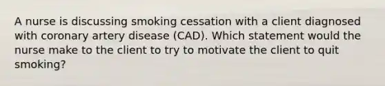 A nurse is discussing smoking cessation with a client diagnosed with coronary artery disease (CAD). Which statement would the nurse make to the client to try to motivate the client to quit smoking?