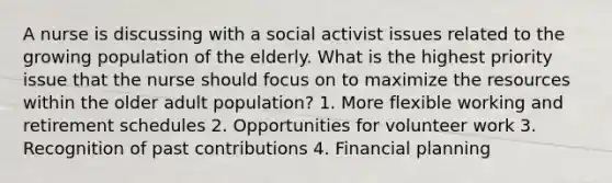 A nurse is discussing with a social activist issues related to the growing population of the elderly. What is the highest priority issue that the nurse should focus on to maximize the resources within the older adult population? 1. More flexible working and retirement schedules 2. Opportunities for volunteer work 3. Recognition of past contributions 4. Financial planning