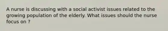 A nurse is discussing with a social activist issues related to the growing population of the elderly. What issues should the nurse focus on ?