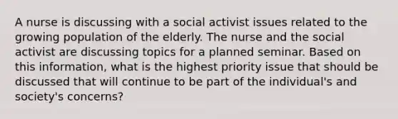 A nurse is discussing with a social activist issues related to the growing population of the elderly. The nurse and the social activist are discussing topics for a planned seminar. Based on this information, what is the highest priority issue that should be discussed that will continue to be part of the individual's and society's concerns?