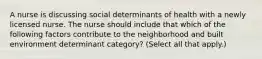 A nurse is discussing social determinants of health with a newly licensed nurse. The nurse should include that which of the following factors contribute to the neighborhood and built environment determinant category? (Select all that apply.)