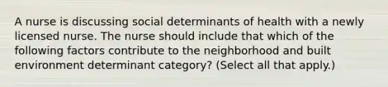 A nurse is discussing social determinants of health with a newly licensed nurse. The nurse should include that which of the following factors contribute to the neighborhood and built environment determinant category? (Select all that apply.)