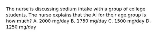 The nurse is discussing sodium intake with a group of college students. The nurse explains that the AI for their age group is how much? A. 2000 mg/day B. 1750 mg/day C. 1500 mg/day D. 1250 mg/day