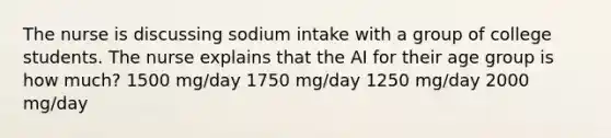 The nurse is discussing sodium intake with a group of college students. The nurse explains that the AI for their age group is how much? 1500 mg/day 1750 mg/day 1250 mg/day 2000 mg/day