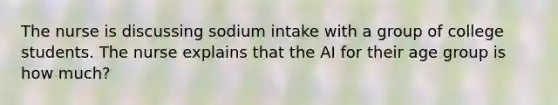 The nurse is discussing sodium intake with a group of college students. The nurse explains that the AI for their age group is how much?