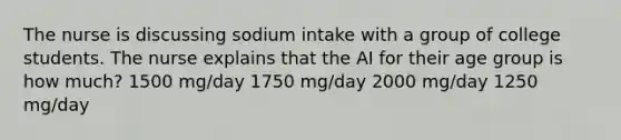 The nurse is discussing sodium intake with a group of college students. The nurse explains that the AI for their age group is how much? 1500 mg/day 1750 mg/day 2000 mg/day 1250 mg/day