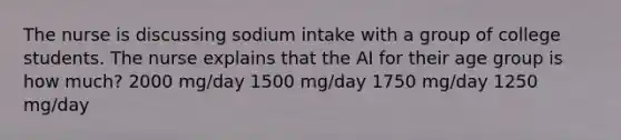 The nurse is discussing sodium intake with a group of college students. The nurse explains that the AI for their age group is how much? 2000 mg/day 1500 mg/day 1750 mg/day 1250 mg/day