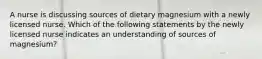 A nurse is discussing sources of dietary magnesium with a newly licensed nurse. Which of the following statements by the newly licensed nurse indicates an understanding of sources of magnesium?