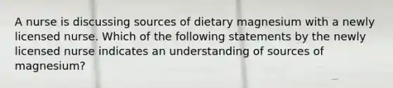 A nurse is discussing sources of dietary magnesium with a newly licensed nurse. Which of the following statements by the newly licensed nurse indicates an understanding of sources of magnesium?