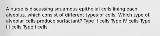 A nurse is discussing squamous epithelial cells lining each alveolus, which consist of different types of cells. Which type of alveolar cells produce surfactant? Type II cells Type IV cells Type III cells Type I cells