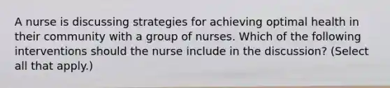 A nurse is discussing strategies for achieving optimal health in their community with a group of nurses. Which of the following interventions should the nurse include in the discussion? (Select all that apply.)