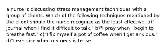 a nurse is discussing stress management techniques with a group of clients. Which of the following techniques mentioned by the client should the nurse recognize as the least effective. a)"I journal when I find it difficult to talk." b)"I pray when I begin to breathe fast." c)"I fix myself a pot of coffee when I get anxious." d)"I exercise when my neck is tense."