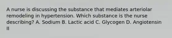 A nurse is discussing the substance that mediates arteriolar remodeling in hypertension. Which substance is the nurse describing? A. Sodium B. Lactic acid C. Glycogen D. Angiotensin II