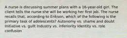 A nurse is discussing summer plans with a 16-year-old girl. The client tells the nurse she will be working her first job. The nurse recalls that, according to Erikson, which of the following is the primary task of adolescents? Autonomy vs. shame and doubt Initiative vs. guilt Industry vs. inferiority Identity vs. role confusion