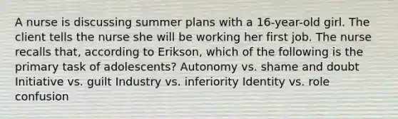 A nurse is discussing summer plans with a 16-year-old girl. The client tells the nurse she will be working her first job. The nurse recalls that, according to Erikson, which of the following is the primary task of adolescents? Autonomy vs. shame and doubt Initiative vs. guilt Industry vs. inferiority Identity vs. role confusion