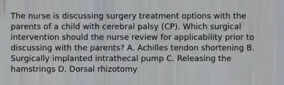 The nurse is discussing surgery treatment options with the parents of a child with cerebral palsy (CP). Which surgical intervention should the nurse review for applicability prior to discussing with the parents? A. Achilles tendon shortening B. Surgically implanted intrathecal pump C. Releasing the hamstrings D. Dorsal rhizotomy