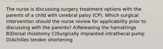 The nurse is discussing surgery treatment options with the parents of a child with cerebral palsy (CP). Which surgical intervention should the nurse review for applicability prior to discussing with the parents? A)Releasing the hamstrings B)Dorsal rhizotomy C)Surgically implanted intrathecal pump D)Achilles tendon shortening