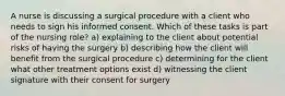 A nurse is discussing a surgical procedure with a client who needs to sign his informed consent. Which of these tasks is part of the nursing role? a) explaining to the client about potential risks of having the surgery b) describing how the client will benefit from the surgical procedure c) determining for the client what other treatment options exist d) witnessing the client signature with their consent for surgery