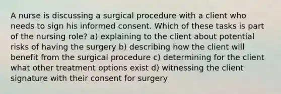 A nurse is discussing a surgical procedure with a client who needs to sign his informed consent. Which of these tasks is part of the nursing role? a) explaining to the client about potential risks of having the surgery b) describing how the client will benefit from the surgical procedure c) determining for the client what other treatment options exist d) witnessing the client signature with their consent for surgery