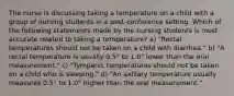 The nurse is discussing taking a temperature on a child with a group of nursing students in a post-conference setting. Which of the following statements made by the nursing students is most accurate related to taking a temperature? a) "Rectal temperatures should not be taken on a child with diarrhea." b) "A rectal temperature is usually 0.5° to 1.0° lower than the oral measurement." c) "Tympanic temperatures should not be taken on a child who is sleeping." d) "An axillary temperature usually measures 0.5° to 1.0° higher than the oral measurement."