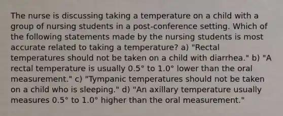 The nurse is discussing taking a temperature on a child with a group of nursing students in a post-conference setting. Which of the following statements made by the nursing students is most accurate related to taking a temperature? a) "Rectal temperatures should not be taken on a child with diarrhea." b) "A rectal temperature is usually 0.5° to 1.0° lower than the oral measurement." c) "Tympanic temperatures should not be taken on a child who is sleeping." d) "An axillary temperature usually measures 0.5° to 1.0° higher than the oral measurement."