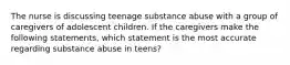 The nurse is discussing teenage substance abuse with a group of caregivers of adolescent children. If the caregivers make the following statements, which statement is the most accurate regarding substance abuse in teens?