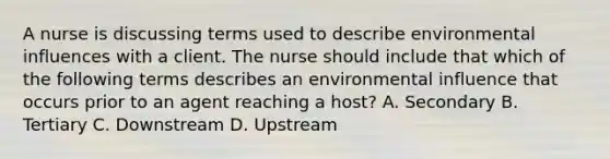 A nurse is discussing terms used to describe environmental influences with a client. The nurse should include that which of the following terms describes an environmental influence that occurs prior to an agent reaching a host? A. Secondary B. Tertiary C. Downstream D. Upstream