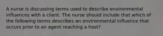 A nurse is discussing terms used to describe environmental influences with a client. The nurse should include that which of the following terms describes an environmental influence that occurs prior to an agent reaching a host?