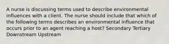 A nurse is discussing terms used to describe environmental influences with a client. The nurse should include that which of the following terms describes an environmental influence that occurs prior to an agent reaching a host? Secondary Tertiary Downstream Upstream