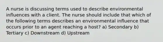 A nurse is discussing terms used to describe environmental influences with a client. The nurse should include that which of the following terms describes an environmental influence that occurs prior to an agent reaching a host? a) Secondary b) Tertiary c) Downstream d) Upstream