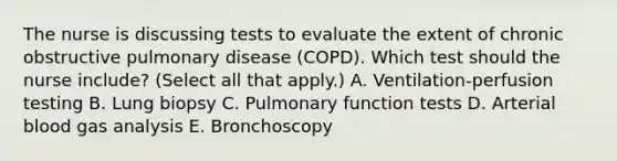 The nurse is discussing tests to evaluate the extent of chronic obstructive pulmonary disease (COPD). Which test should the nurse include? (Select all that apply.) A. Ventilation-perfusion testing B. Lung biopsy C. Pulmonary function tests D. Arterial blood gas analysis E. Bronchoscopy