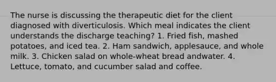 The nurse is discussing the therapeutic diet for the client diagnosed with diverticulosis. Which meal indicates the client understands the discharge teaching? 1. Fried fish, mashed potatoes, and iced tea. 2. Ham sandwich, applesauce, and whole milk. 3. Chicken salad on whole-wheat bread andwater. 4. Lettuce, tomato, and cucumber salad and coffee.