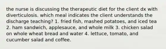 the nurse is discussing the therapeutic diet for the client dx with diverticulosis. which meal indicates the client understands the discharge teaching? 1. fried fish, mashed potatoes, and iced tea 2. ham sandwich, applesauce, and whole milk 3. chicken salad on whole wheat bread and water 4. lettuce, tomato, and cucumber salad and coffee.