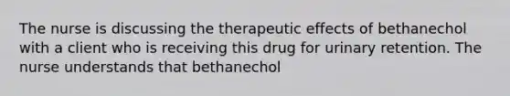 The nurse is discussing the therapeutic effects of bethanechol with a client who is receiving this drug for urinary retention. The nurse understands that bethanechol