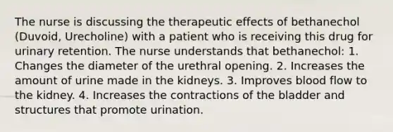 The nurse is discussing the therapeutic effects of bethanechol (Duvoid, Urecholine) with a patient who is receiving this drug for urinary retention. The nurse understands that bethanechol: 1. Changes the diameter of the urethral opening. 2. Increases the amount of urine made in the kidneys. 3. Improves blood flow to the kidney. 4. Increases the contractions of the bladder and structures that promote urination.