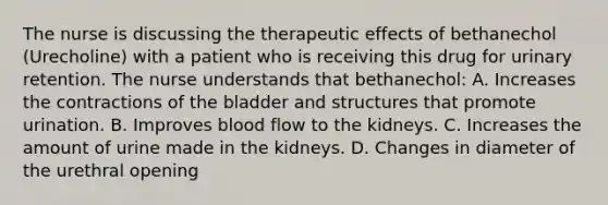 The nurse is discussing the therapeutic effects of bethanechol (Urecholine) with a patient who is receiving this drug for urinary retention. The nurse understands that bethanechol: A. Increases the contractions of the bladder and structures that promote urination. B. Improves blood flow to the kidneys. C. Increases the amount of urine made in the kidneys. D. Changes in diameter of the urethral opening