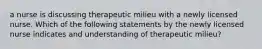 a nurse is discussing therapeutic milieu with a newly licensed nurse. Which of the following statements by the newly licensed nurse indicates and understanding of therapeutic milieu?