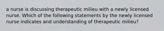 a nurse is discussing therapeutic milieu with a newly licensed nurse. Which of the following statements by the newly licensed nurse indicates and understanding of therapeutic milieu?