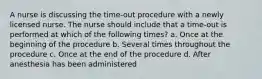 A nurse is discussing the time-out procedure with a newly licensed nurse. The nurse should include that a time-out is performed at which of the following times? a. Once at the beginning of the procedure b. Several times throughout the procedure c. Once at the end of the procedure d. After anesthesia has been administered