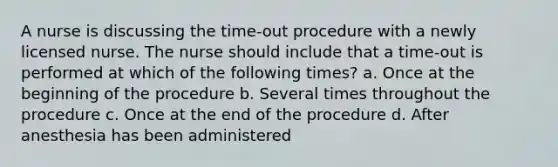 A nurse is discussing the time-out procedure with a newly licensed nurse. The nurse should include that a time-out is performed at which of the following times? a. Once at the beginning of the procedure b. Several times throughout the procedure c. Once at the end of the procedure d. After anesthesia has been administered